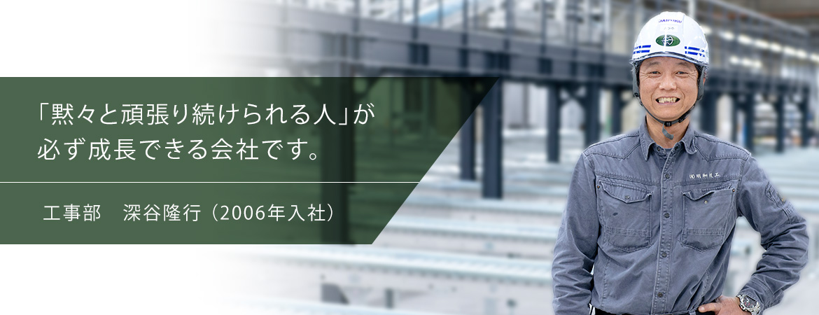 「黙々と頑張り続けられる人」が必ず成長できる会社です。工事部　深谷隆行（2006年入社）